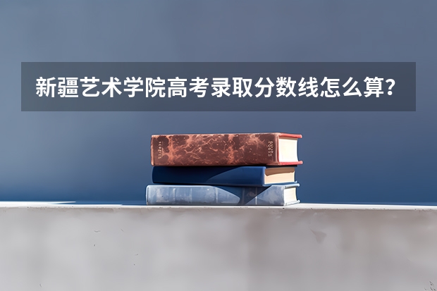 新疆艺术学院高考录取分数线怎么算?