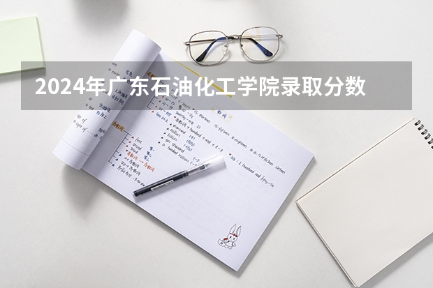 2024年广东石油化工学院录取分数线是多少？