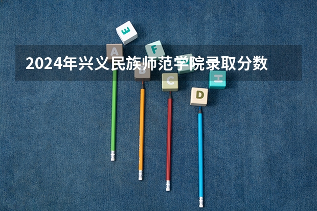 2024年兴义民族师范学院录取分数线是多少？