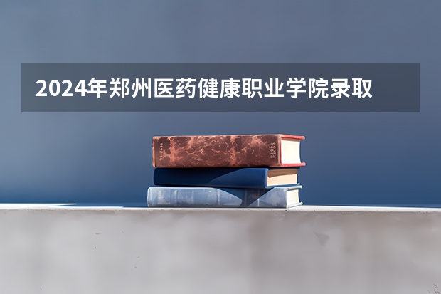 2024年郑州医药健康职业学院录取分数线是多少？