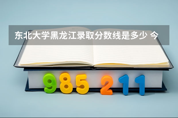 东北大学黑龙江录取分数线是多少 今年招生人数是多少