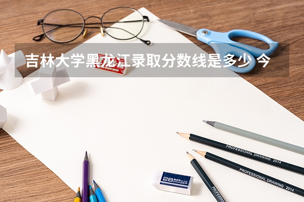 吉林大学黑龙江录取分数线是多少 今年招生人数是多少