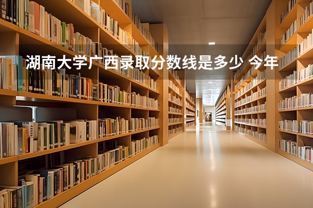 湖南大学广西录取分数线是多少 今年招生人数是多少