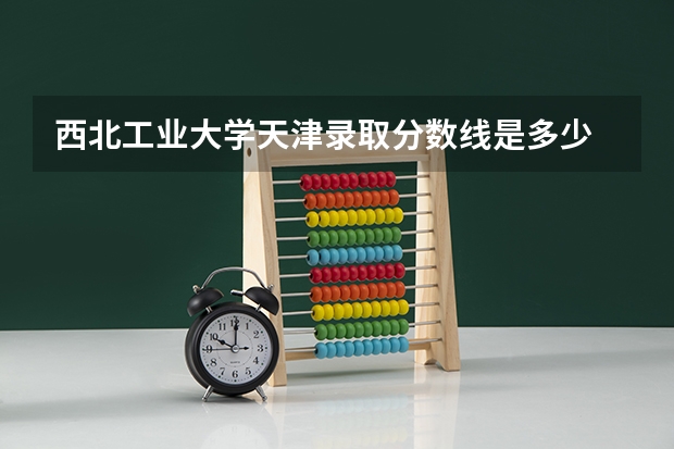 西北工业大学天津录取分数线是多少 今年招生人数是多少