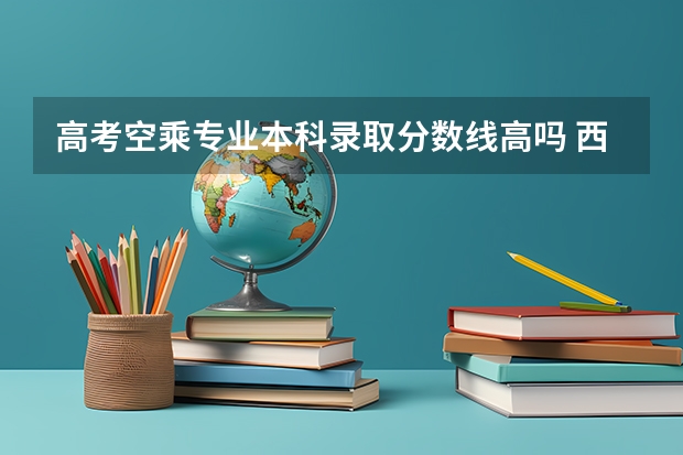 高考空乘专业本科录取分数线高吗 西安航空学院空乘专业录取分数线