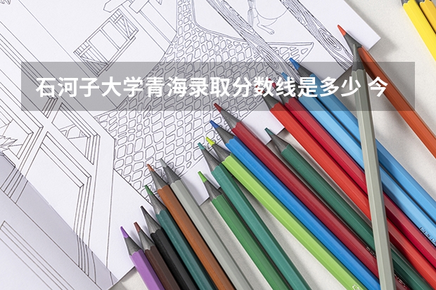 石河子大学青海录取分数线是多少 今年招生人数是多少
