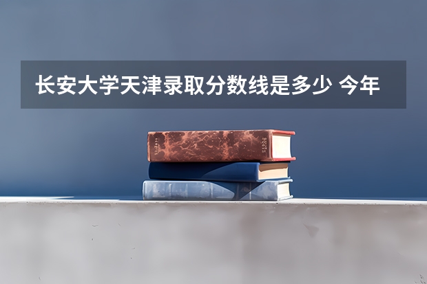 长安大学天津录取分数线是多少 今年招生人数是多少