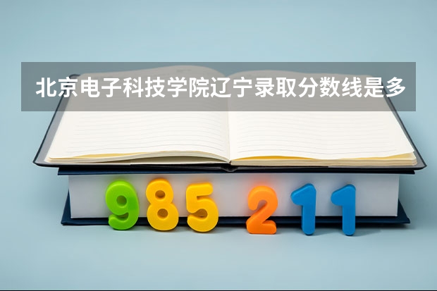 北京电子科技学院辽宁录取分数线是多少 今年招生人数是多少