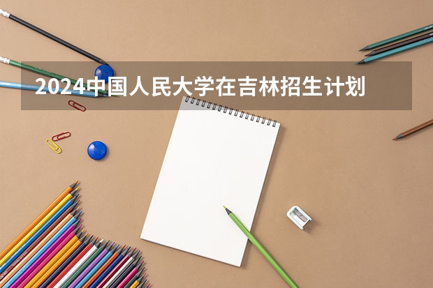 2024中国人民大学在吉林招生计划表