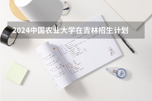 2024中国农业大学在吉林招生计划表