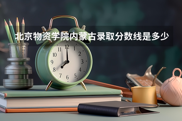 北京物资学院内蒙古录取分数线是多少 今年招生人数是多少
