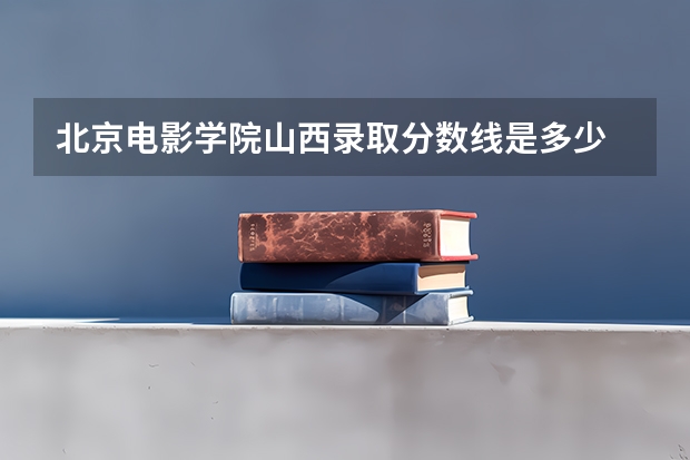 北京电影学院山西录取分数线是多少 今年招生人数是多少