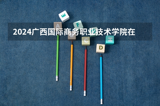 2024广西国际商务职业技术学院在吉林招生计划表