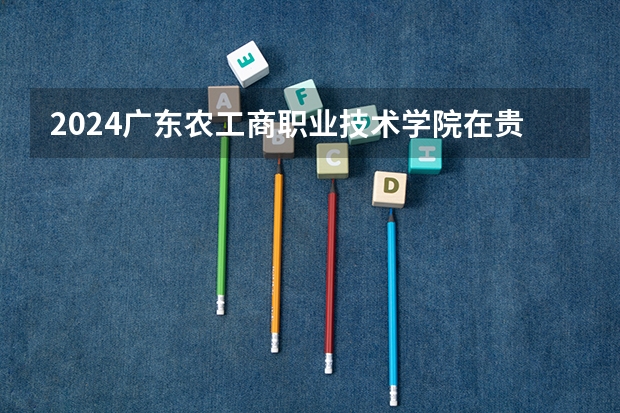2024广东农工商职业技术学院在贵州招生计划