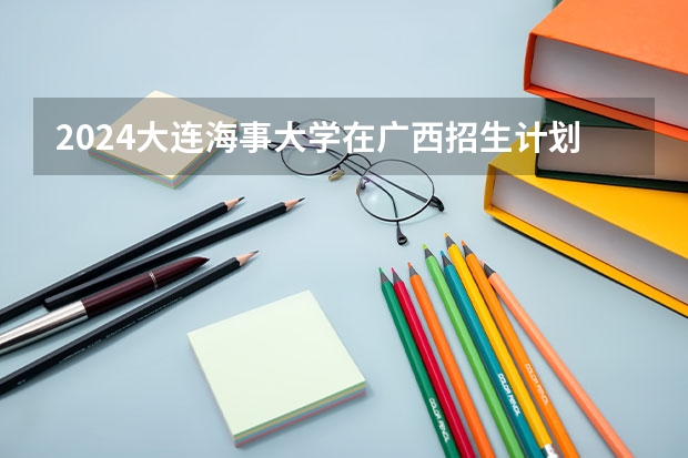 2024大连海事大学在广西招生计划