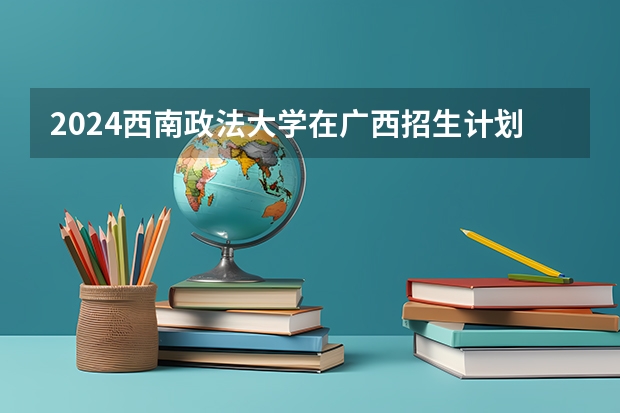 2024西南政法大学在广西招生计划