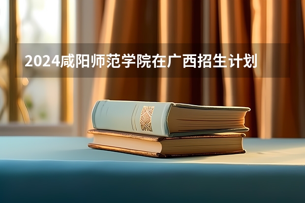 2024咸阳师范学院在广西招生计划