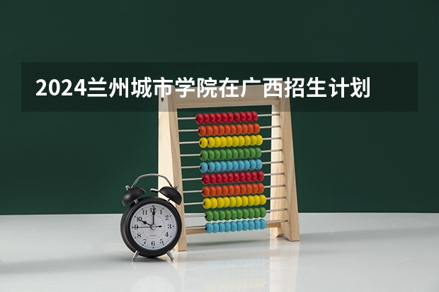2024兰州城市学院在广西招生计划