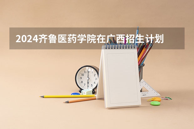 2024齐鲁医药学院在广西招生计划