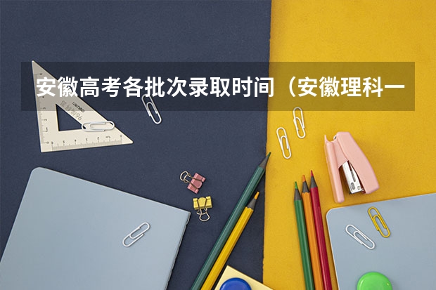 安徽高考各批次录取时间(安徽理科一本投档线)