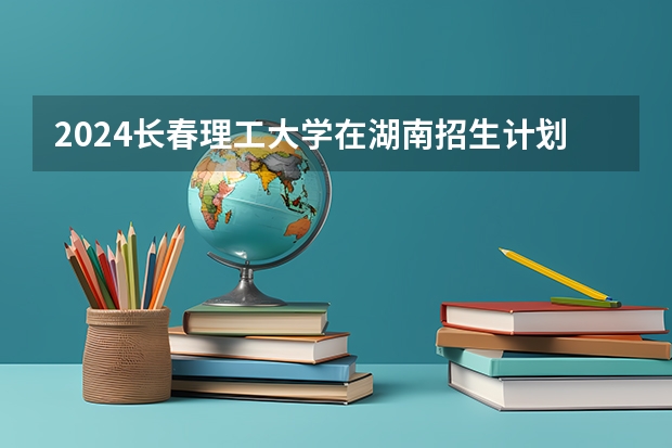 2024长春理工大学在湖南招生计划