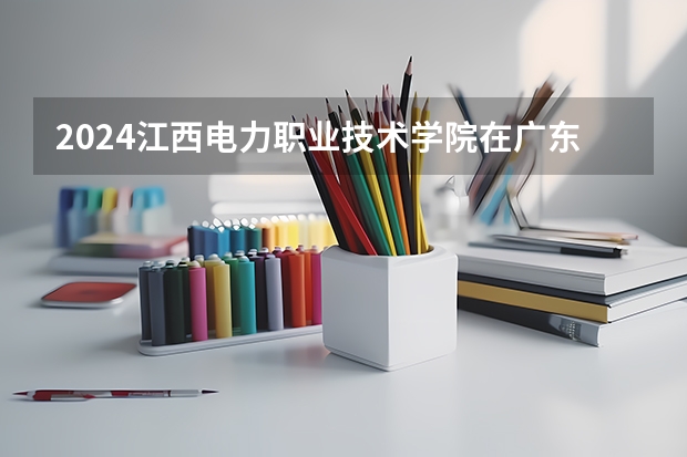 2024江西电力职业技术学院在广东招生计划