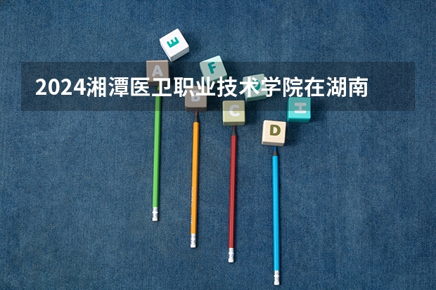 2024湘潭医卫职业技术学院在湖南招生计划