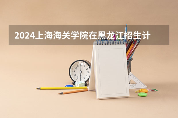 2024上海海关学院在黑龙江招生计划