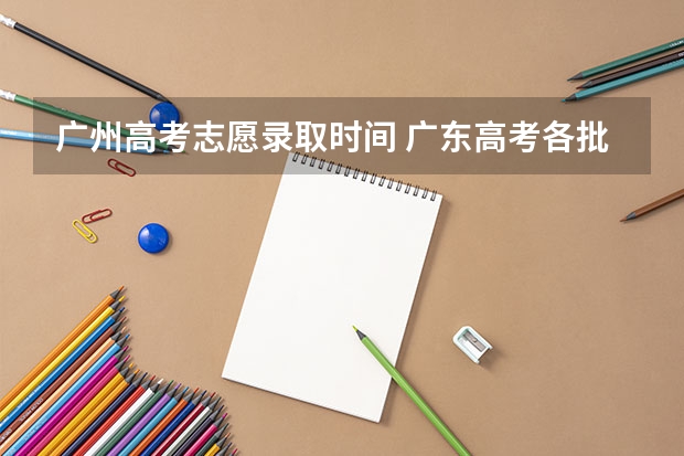 广州高考志愿录取时间 广东高考各批次志愿填报时间安排及各批次录取时间安排