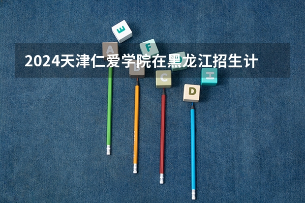2024天津仁爱学院在黑龙江招生计划
