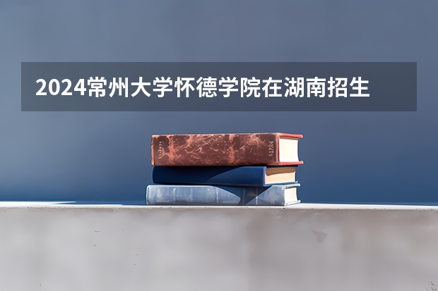 2024常州大学怀德学院在湖南招生计划