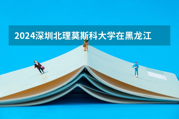 2024深圳北理莫斯科大学在黑龙江招生计划