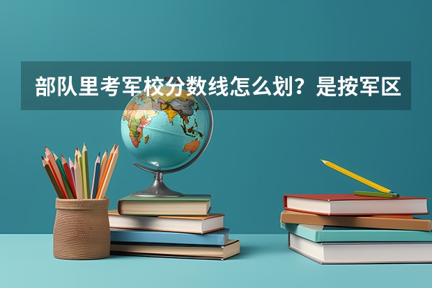 部队里考军校分数线怎么划?是按军区吗?