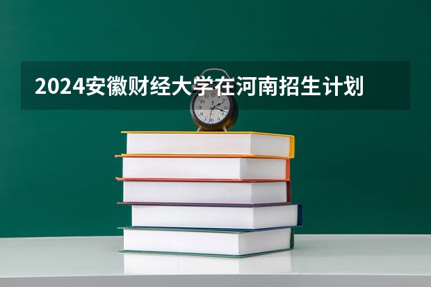 2024安徽财经大学在河南招生计划