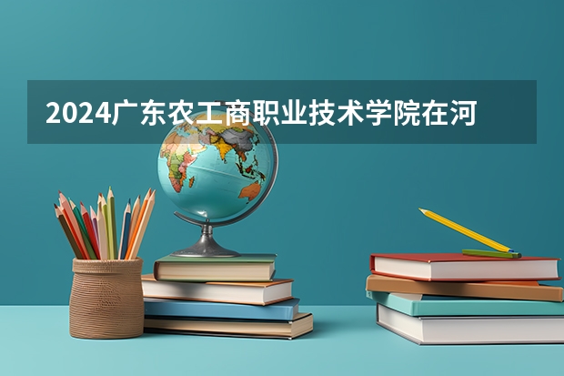 2024广东农工商职业技术学院在河南招生计划
