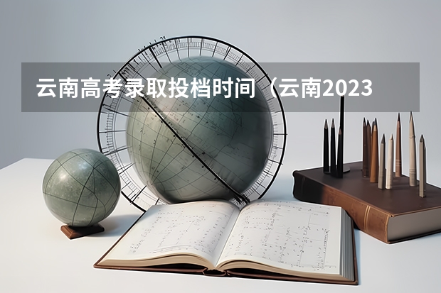 云南高考录取投档时间（云南2023专科批次录取时间）