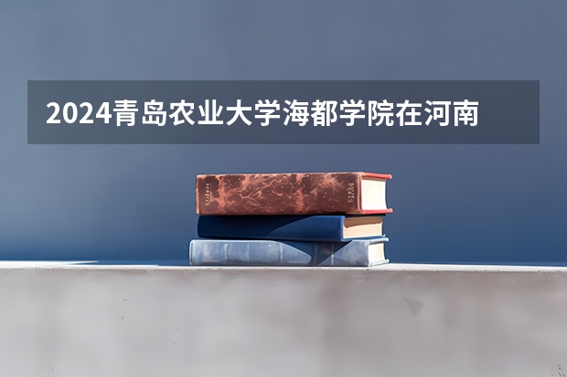 2024青岛农业大学海都学院在河南招生计划
