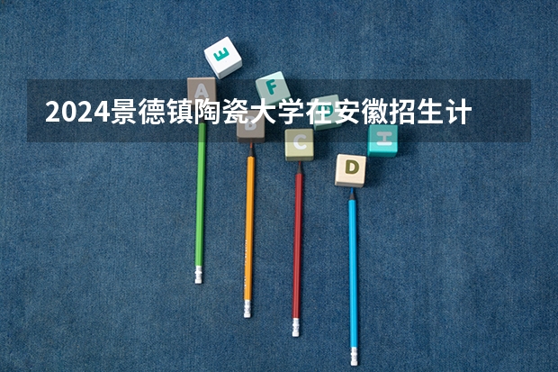 2024景德镇陶瓷大学在安徽招生计划