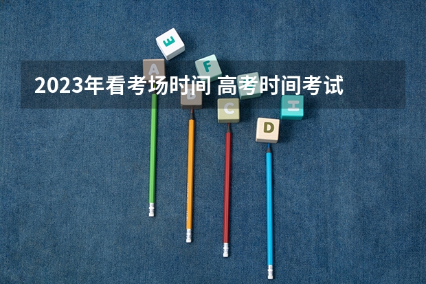 2023年看考场时间 高考时间考试科目