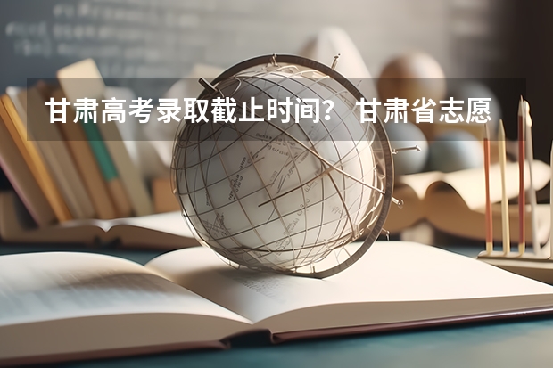 甘肃高考录取截止时间? 甘肃省志愿填报时间