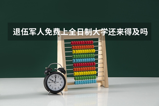 退伍军人免费上全日制大学还来得及吗？有什么优待？