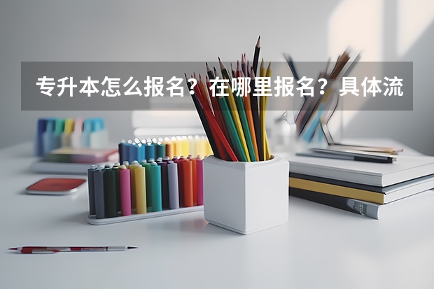 专升本怎么报名?在哪里报名?具体流程是什么?报名时间是什么?