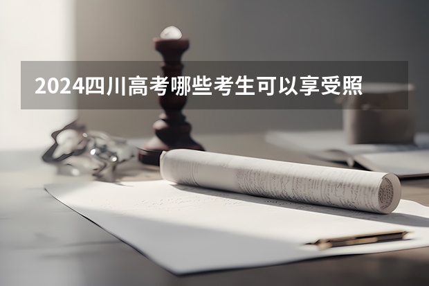 2024四川高考哪些考生可以享受照顾政策?一起来看看