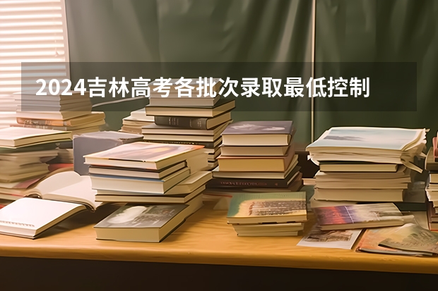 2024吉林高考各批次录取最低控制分数线(吉林2024高考专科最低录取控制分数线 专科线出炉)