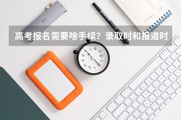 高考报名需要啥手续?录取时和报道时要啥手续? 高考报名信息表中将小学初中高中入学和毕业时间提前了一年,大学会不会录取?