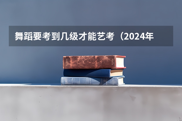 舞蹈要考到几级才能艺考（2024年舞蹈艺考新政策）