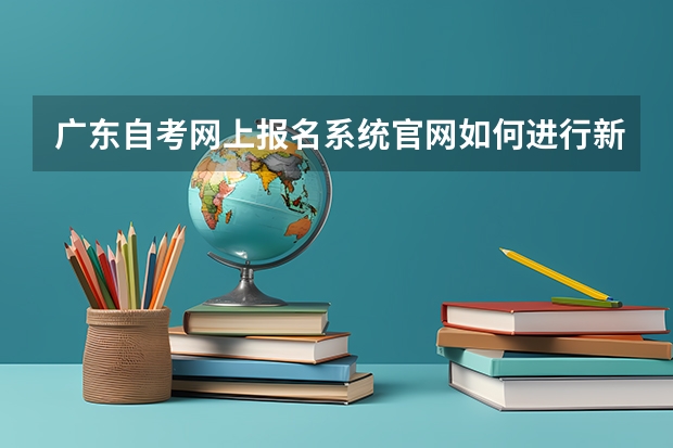 广东自考网上报名系统官网如何进行新考生报名?