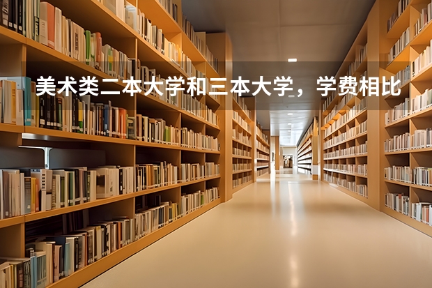 美术类二本大学和三本大学,学费相比大吗?一年费用多少啊?