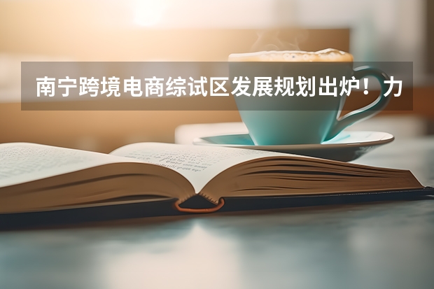 南宁跨境电商综试区发展规划出炉!力争2025年建成一批跨境电商产业园(南宁2025五象新区范围)