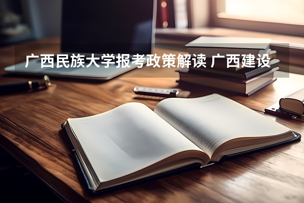 广西民族大学报考政策解读 广西建设职业技术学院报考政策解读
